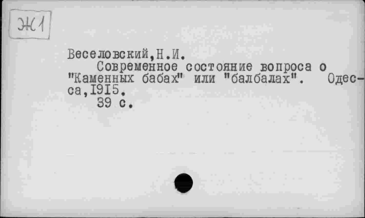 ﻿Ж'N
——_I
Веселовский,її.її.
Современное состояние вопроса о ’’Каменных бабах?’ или ’’балбалах”. Одес са,1915.
39 с.